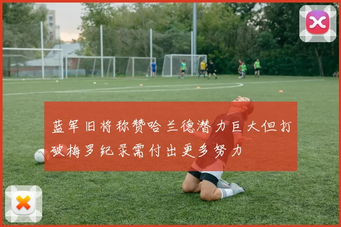 蓝军旧将称赞哈兰德潜力巨大但打破梅罗纪录需付出更多努力