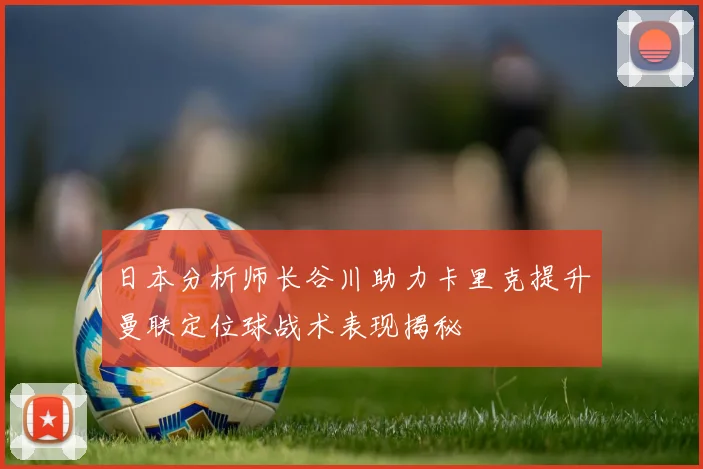 日本分析师长谷川助力卡里克提升曼联定位球战术表现揭秘