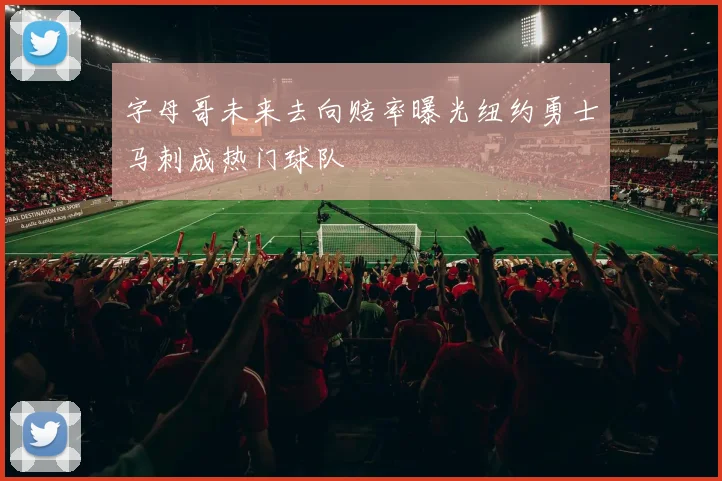 字母哥未来去向赔率曝光纽约勇士马刺成热门球队