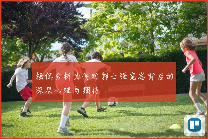 杨侃分析为何对郭士强宽容背后的深层心理与期待