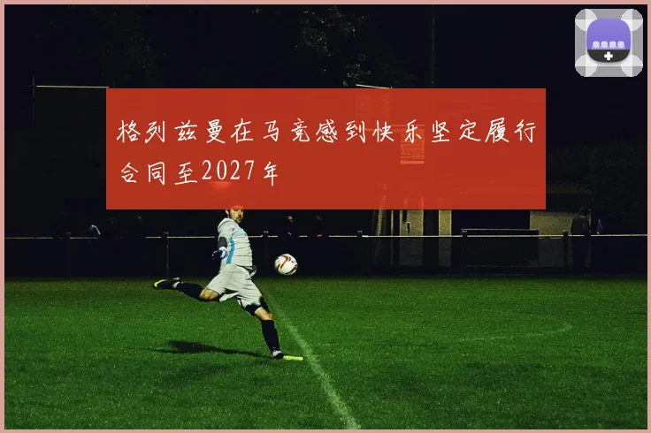 格列兹曼在马竞感到快乐坚定履行合同至2027年