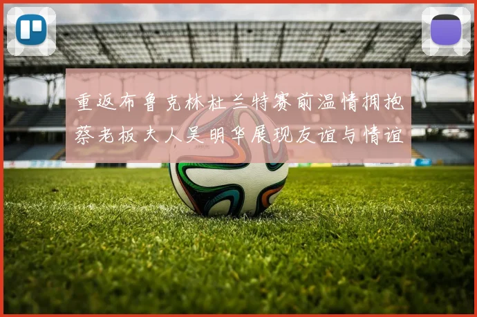 重返布鲁克林杜兰特赛前温情拥抱蔡老板夫人吴明华展现友谊与情谊