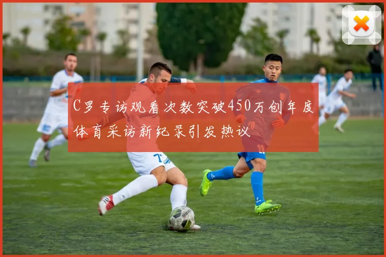 C罗专访观看次数突破450万创年度体育采访新纪录引发热议