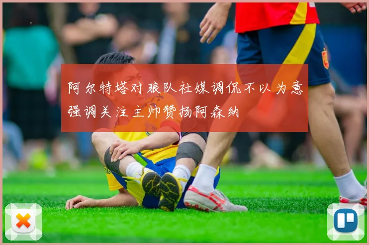 阿尔特塔对狼队社媒调侃不以为意强调关注主帅赞扬阿森纳