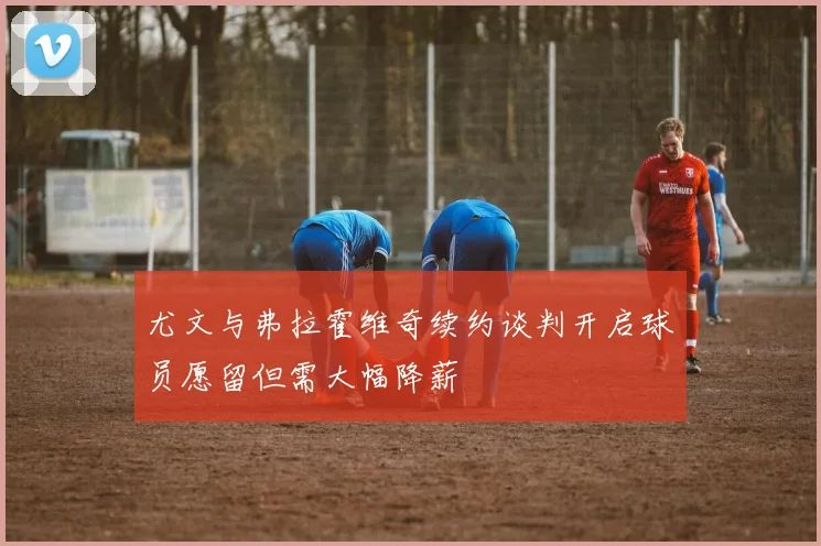 尤文与弗拉霍维奇续约谈判开启球员愿留但需大幅降薪