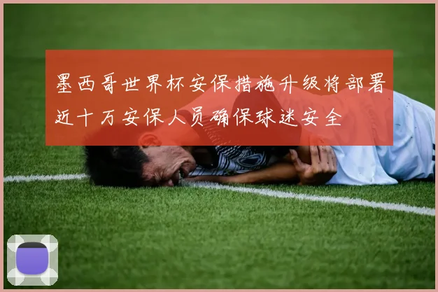 墨西哥世界杯安保措施升级将部署近十万安保人员确保球迷安全
