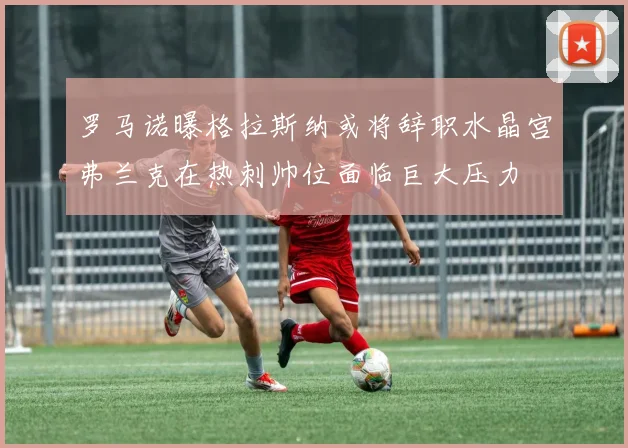 罗马诺曝格拉斯纳或将辞职水晶宫弗兰克在热刺帅位面临巨大压力