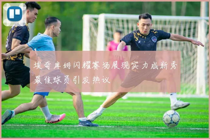 埃奇库姆闪耀赛场展现实力成新秀最佳球员引发热议