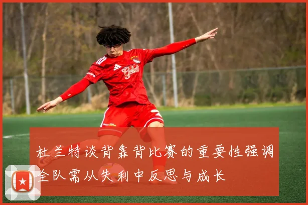 杜兰特谈背靠背比赛的重要性强调全队需从失利中反思与成长