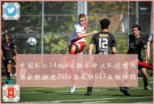 中国队以14比0大胜东帝汶队连续两场获胜挺进2026亚足联U17亚洲杯预选赛