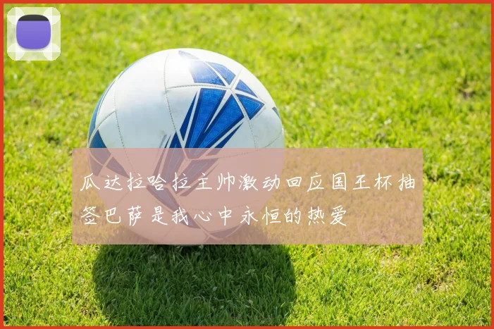 瓜达拉哈拉主帅激动回应国王杯抽签巴萨是我心中永恒的热爱