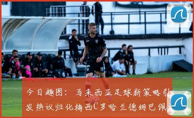 今日趣图：马来西亚足球新策略引发热议归化梅西C罗哈兰德姆巴佩计划
