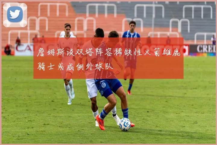 詹姆斯谈双塔阵容稀缺性火箭雄鹿骑士或成例外球队