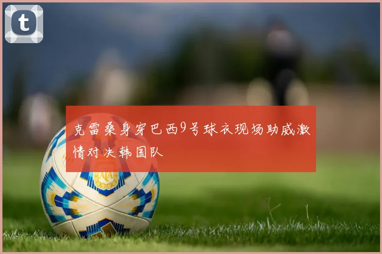 克雷桑身穿巴西9号球衣现场助威激情对决韩国队