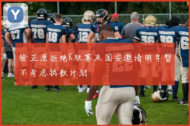徐正源拒绝K联赛及国安邀请明年暂不考虑执教计划