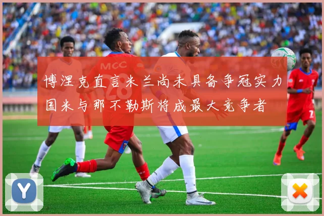 博涅克直言米兰尚未具备争冠实力国米与那不勒斯将成最大竞争者