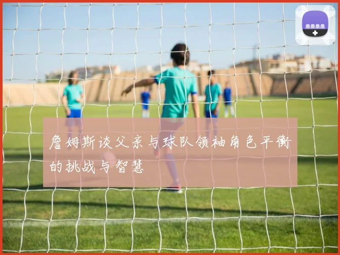 詹姆斯谈父亲与球队领袖角色平衡的挑战与智慧